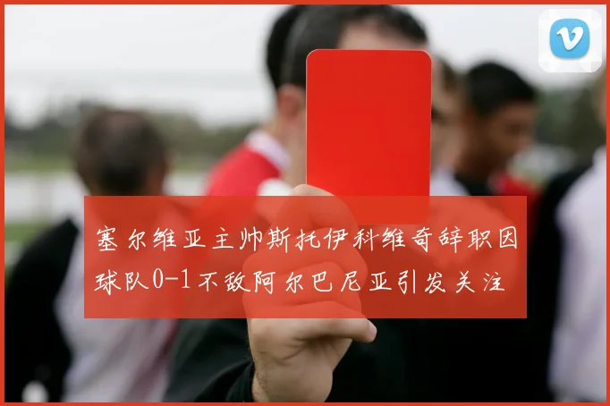塞尔维亚主帅斯托伊科维奇辞职因球队0-1不敌阿尔巴尼亚引发关注
