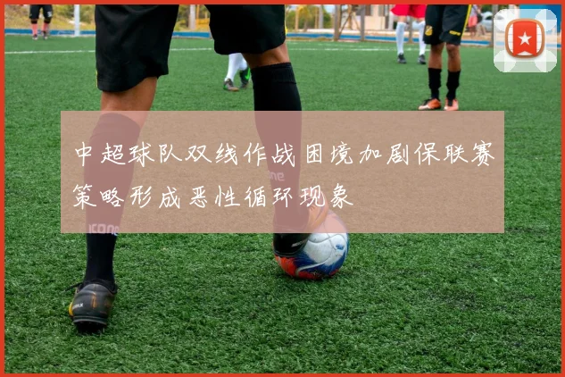 中超球队双线作战困境加剧保联赛策略形成恶性循环现象