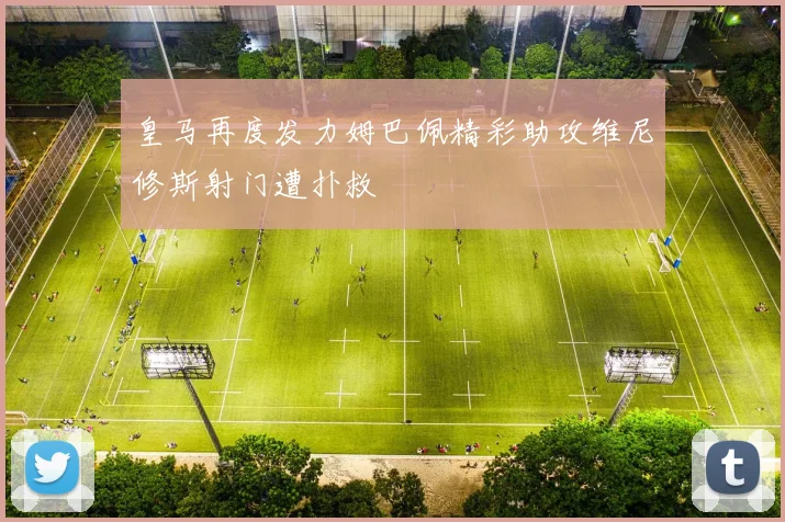皇马再度发力姆巴佩精彩助攻维尼修斯射门遭扑救