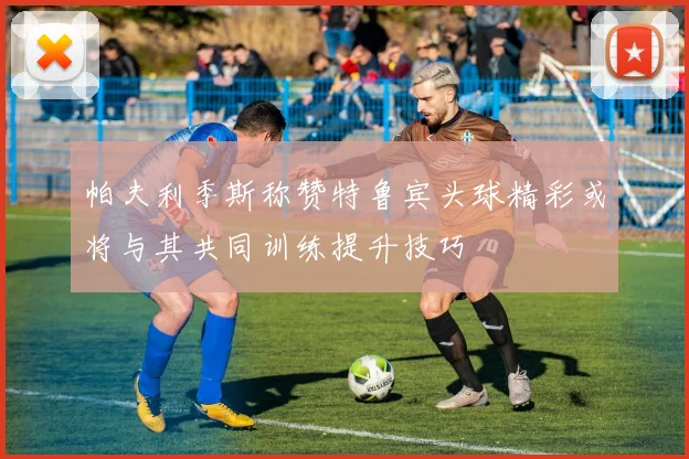 帕夫利季斯称赞特鲁宾头球精彩或将与其共同训练提升技巧