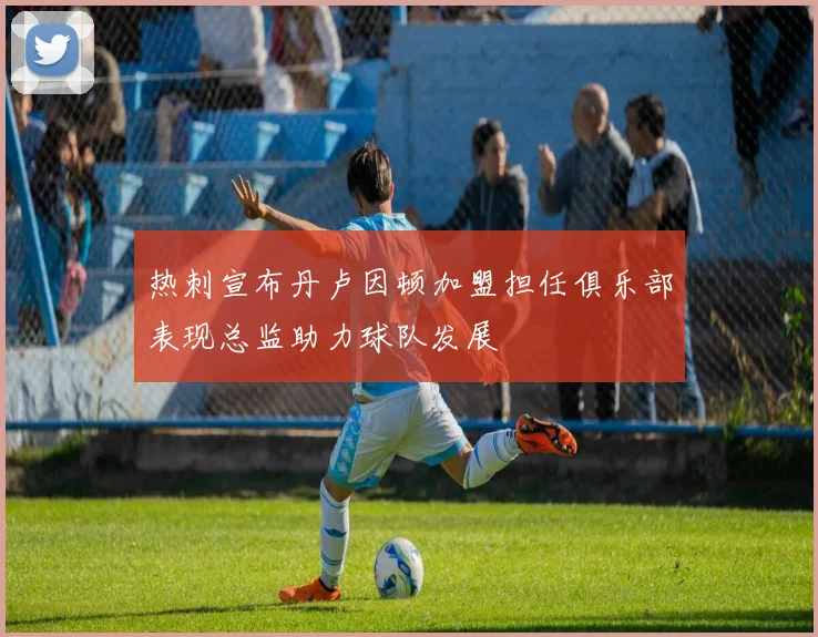 热刺宣布丹卢因顿加盟担任俱乐部表现总监助力球队发展