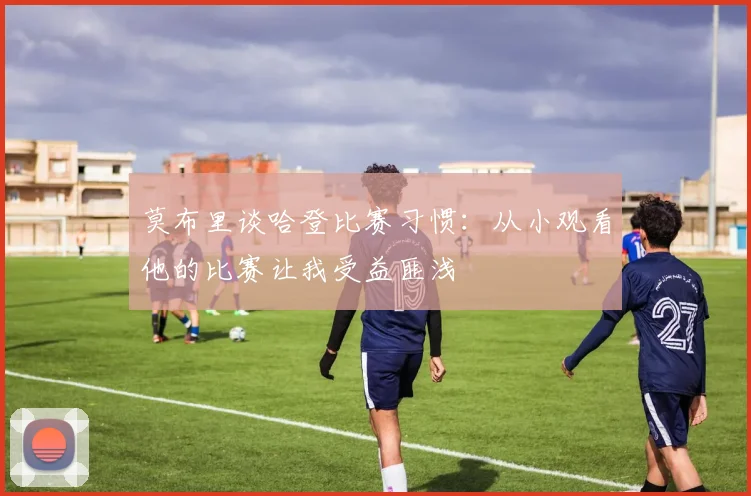 莫布里谈哈登比赛习惯：从小观看他的比赛让我受益匪浅