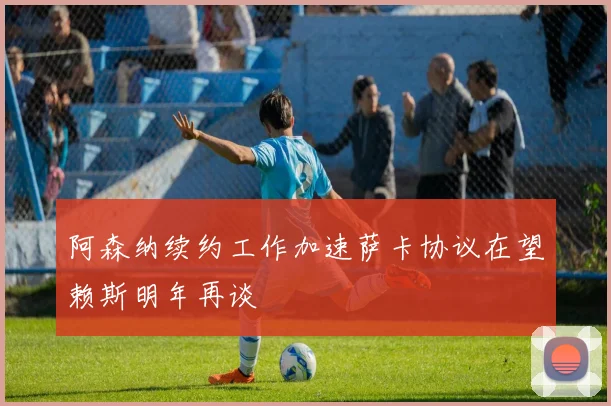 阿森纳续约工作加速萨卡协议在望赖斯明年再谈