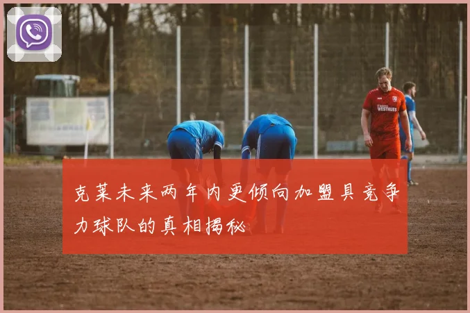 克莱未来两年内更倾向加盟具竞争力球队的真相揭秘