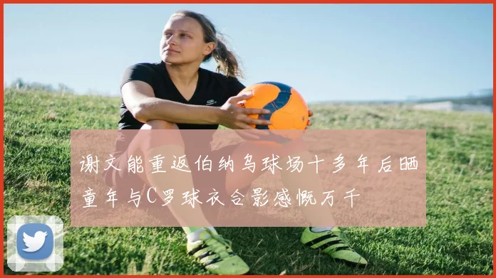 谢文能重返伯纳乌球场十多年后晒童年与C罗球衣合影感慨万千