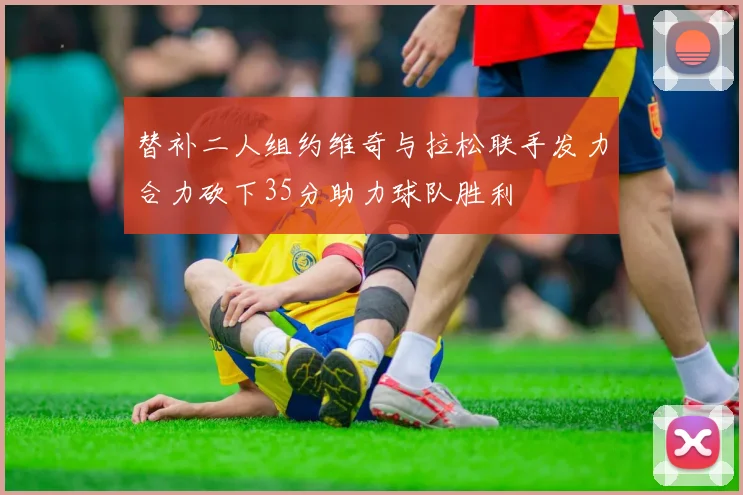 替补二人组约维奇与拉松联手发力合力砍下35分助力球队胜利