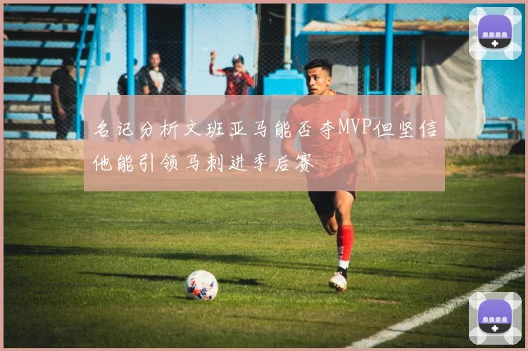 名记分析文班亚马能否夺MVP但坚信他能引领马刺进季后赛
