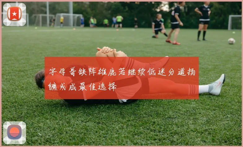 字母哥缺阵雄鹿若继续低迷分道扬镳或成最佳选择