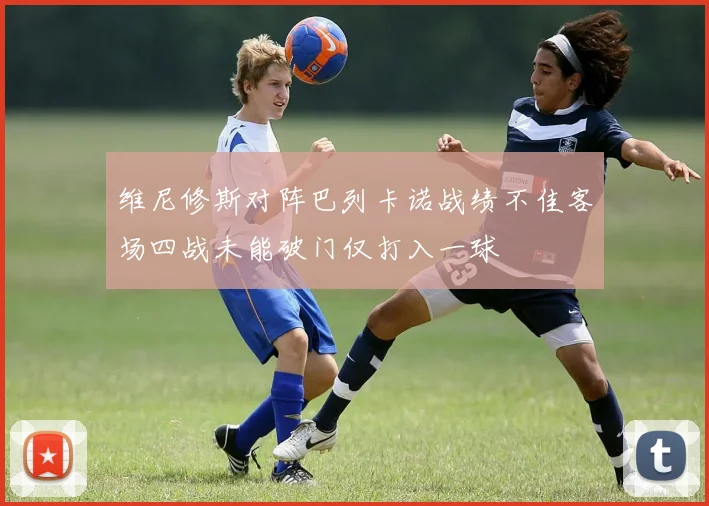 维尼修斯对阵巴列卡诺战绩不佳客场四战未能破门仅打入一球