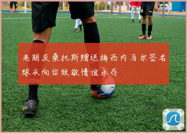 老朋友桑托斯赠送梅西内马尔签名球衣向你致敬情谊永存