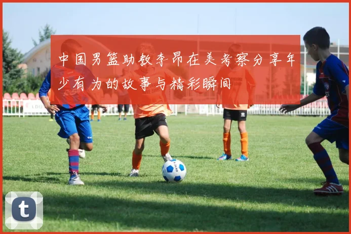 中国男篮助教李昂在美考察分享年少有为的故事与精彩瞬间