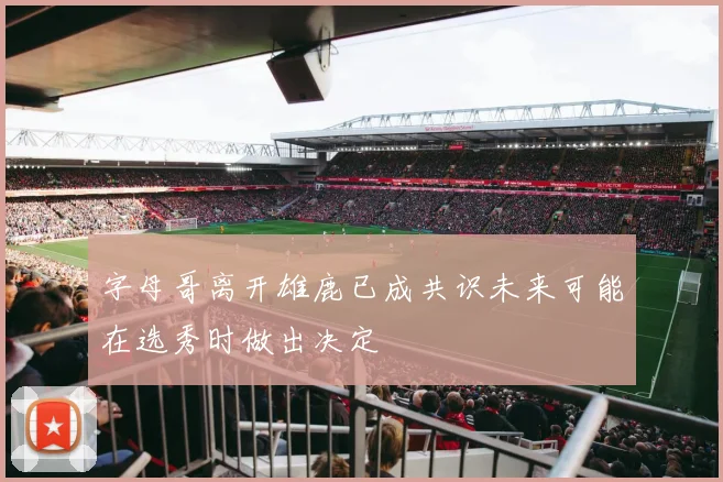 字母哥离开雄鹿已成共识未来可能在选秀时做出决定