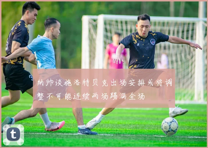 纳帅谈施洛特贝克出场安排或将调整不可能连续两场踢满全场