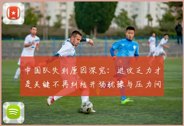 中国队失利原因深究：进攻乏力才是关键不再纠结开场犹豫与压力问题
