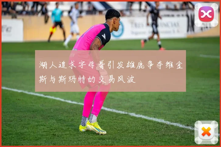 湖人追求字母哥引发雄鹿争夺维金斯与斯玛特的交易风波