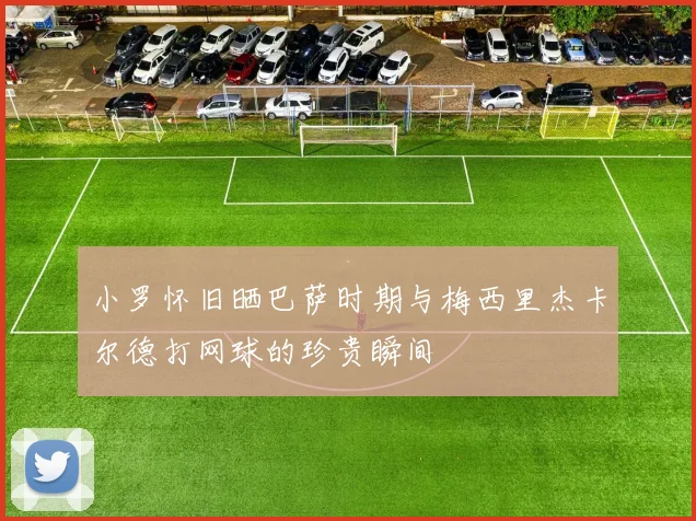 小罗怀旧晒巴萨时期与梅西里杰卡尔德打网球的珍贵瞬间