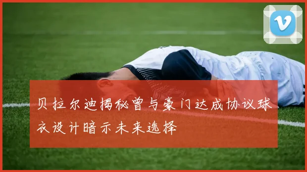 贝拉尔迪揭秘曾与豪门达成协议球衣设计暗示未来选择