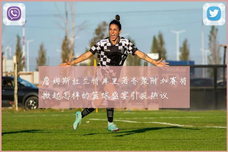 詹姆斯杜兰特库里若齐聚附加赛将掀起怎样的篮球盛宴引发热议
