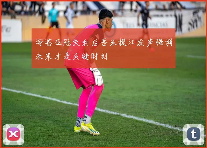 海港亚冠失利后吾米提江发声强调未来才是关键时刻