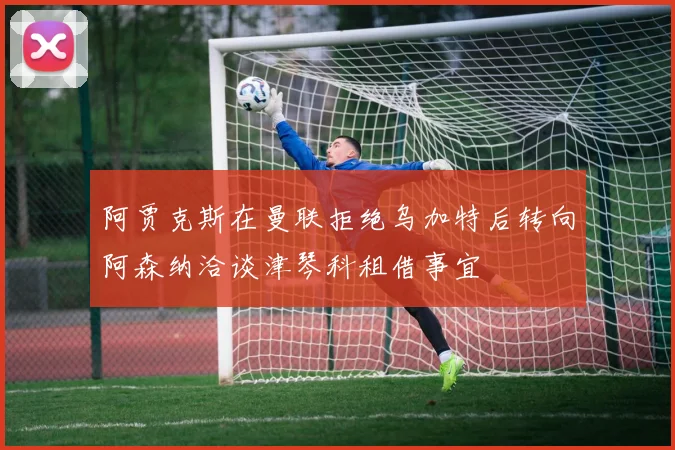 阿贾克斯在曼联拒绝乌加特后转向阿森纳洽谈津琴科租借事宜