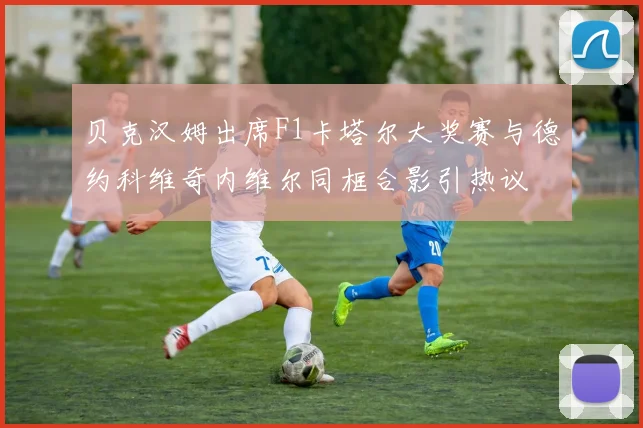 贝克汉姆出席F1卡塔尔大奖赛与德约科维奇内维尔同框合影引热议