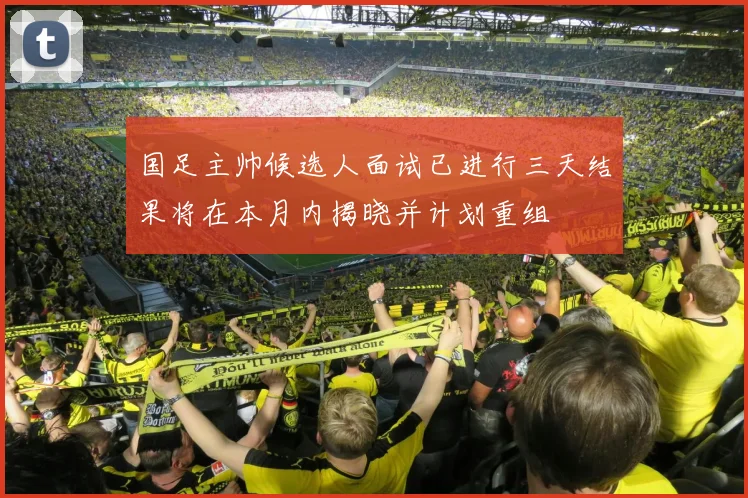 国足主帅候选人面试已进行三天结果将在本月内揭晓并计划重组