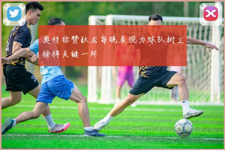 奥特称赞狄龙每晚表现为球队树立榜样关键一环