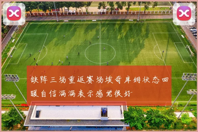 缺阵三场重返赛场埃奇库姆状态回暖自信满满表示感觉很好