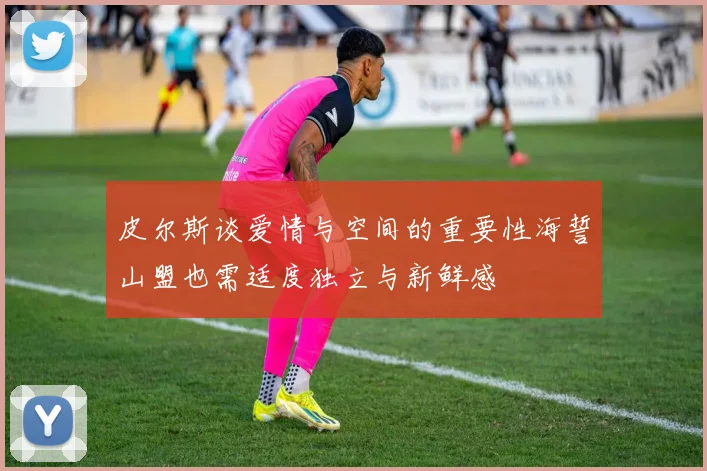 皮尔斯谈爱情与空间的重要性海誓山盟也需适度独立与新鲜感